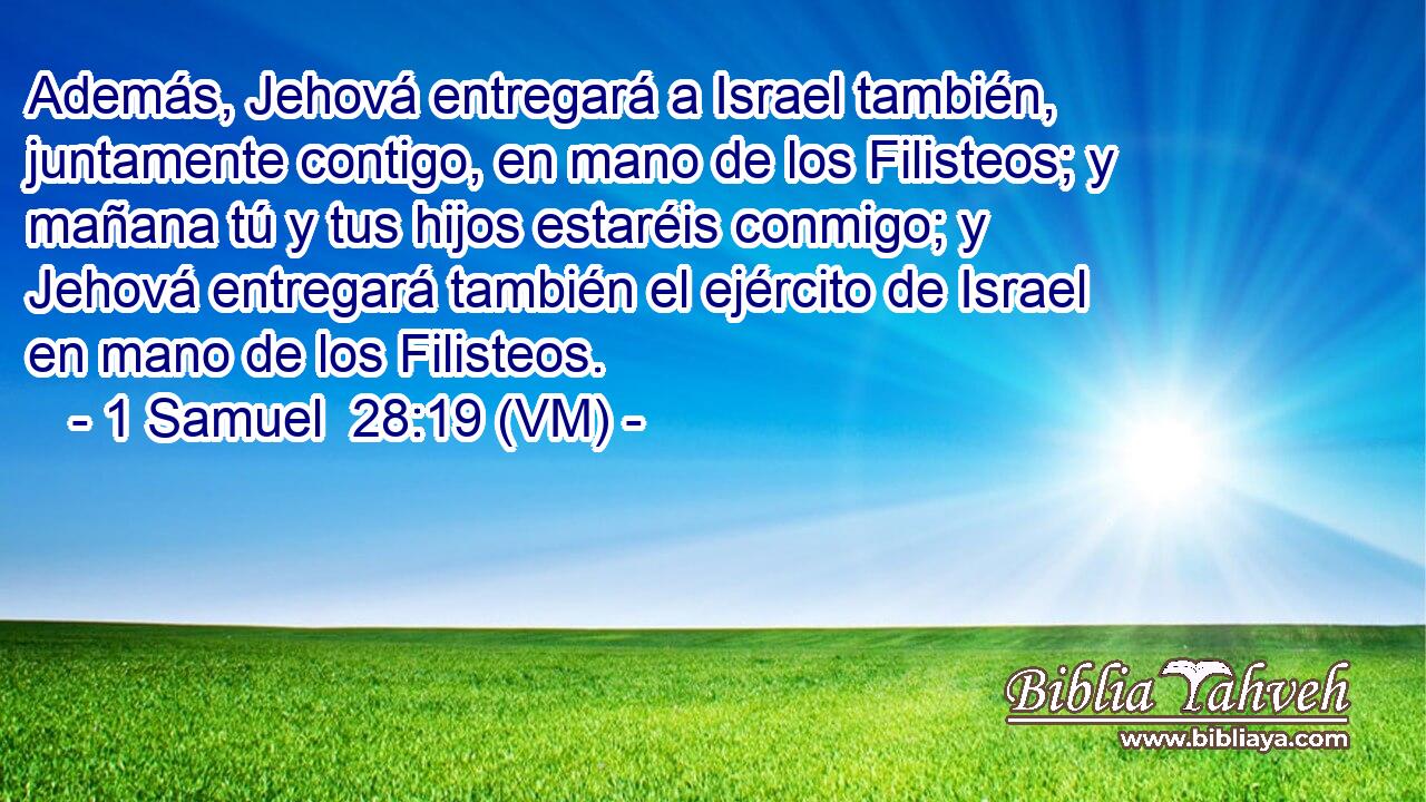  Además, Jehová entregará a Israel también, juntamente contigo, en mano de los Filisteos; y mañana tú y tus hijos estaréis conmigo; y Jehová entregará también el ejército de Israel en mano de los Filisteos. 
