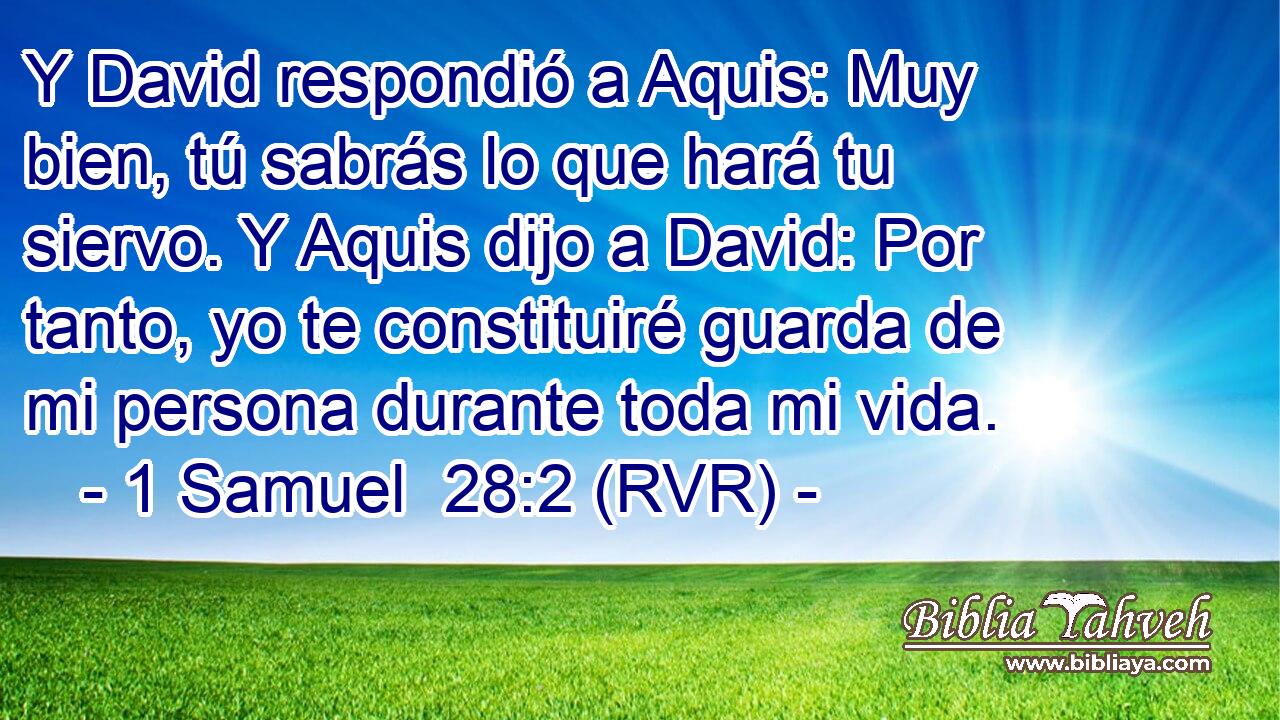 Y David respondió a Aquis: Muy bien, tú sabrás lo que hará tu siervo. Y Aquis dijo a David: Por tanto, yo te constituiré guarda de mi persona durante toda mi vida.