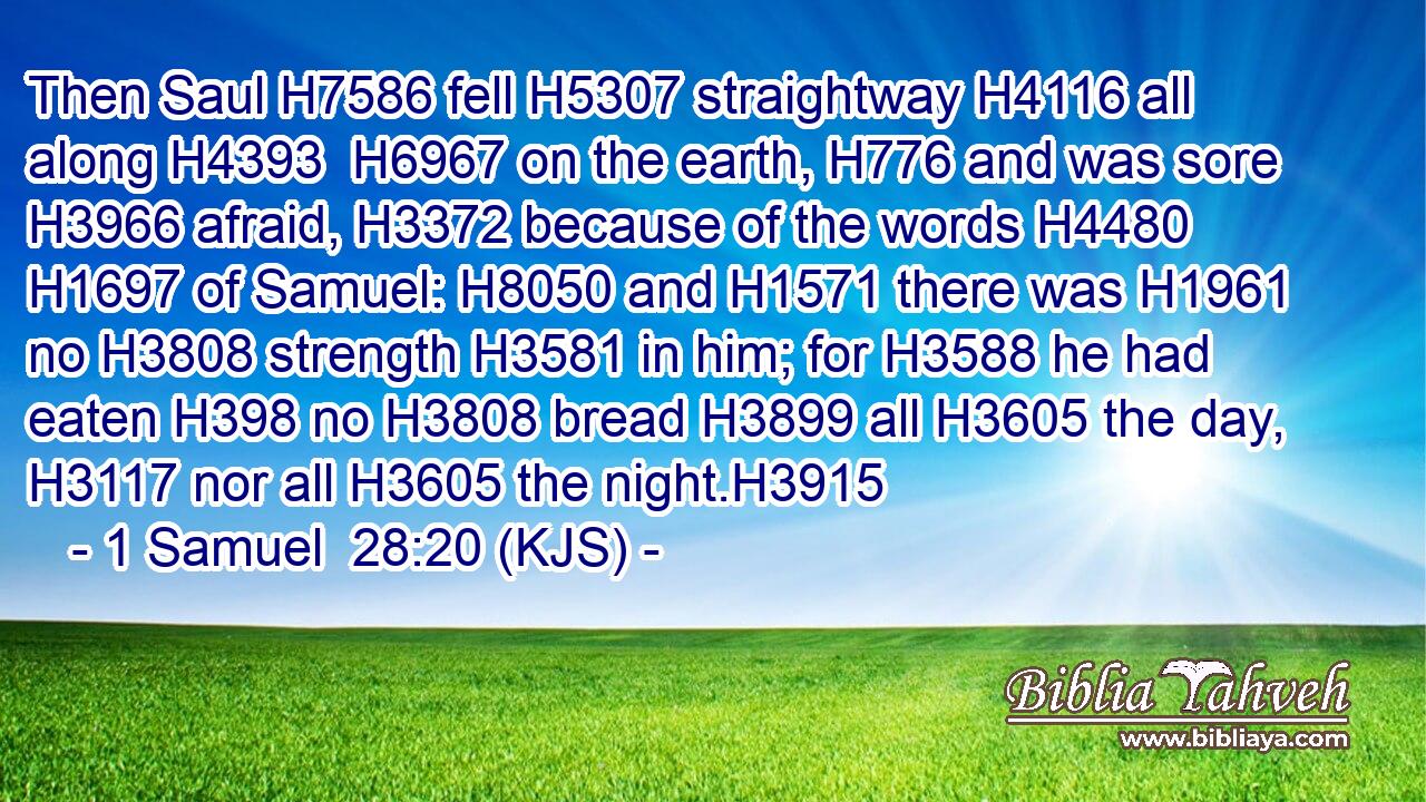 Then Saul H7586 fell H5307 straightway H4116 all along H4393  H6967 on the earth, H776 and was sore H3966 afraid, H3372 because of the words H4480  H1697 of Samuel: H8050 and H1571 there was H1961 no H3808 strength H3581 in him; for H3588 he had eaten H398 no H3808 bread H3899 all H3605 the day, H3117 nor all H3605 the night.H3915
