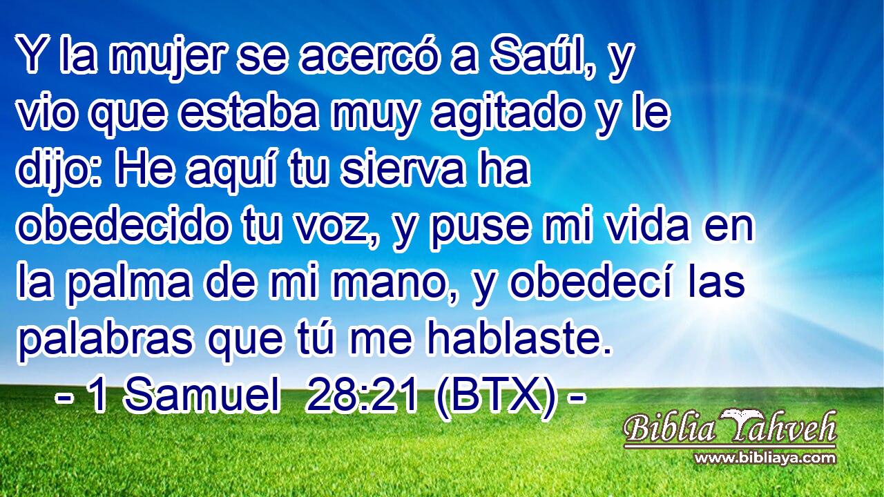 Y la mujer se acercó a Saúl, y vio que estaba muy agitado y le dijo: He aquí tu sierva ha obedecido tu voz, y puse mi vida en la palma de mi mano, y obedecí las palabras que tú me hablaste.