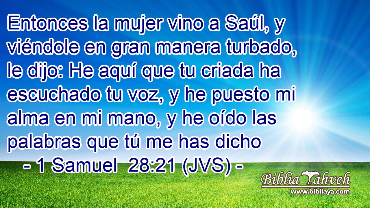 Entonces la mujer vino a Saúl, y viéndole en gran manera turbado, le dijo: He aquí que tu criada ha escuchado tu voz, y he puesto mi alma en mi mano, y he oído las palabras que tú me has dicho
