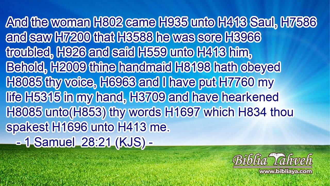 And the woman H802 came H935 unto H413 Saul, H7586 and saw H7200 that H3588 he was sore H3966 troubled, H926 and said H559 unto H413 him, Behold, H2009 thine handmaid H8198 hath obeyed H8085 thy voice, H6963 and I have put H7760 my life H5315 in my hand, H3709 and have hearkened H8085 unto(H853) thy words H1697 which H834 thou spakest H1696 unto H413 me.