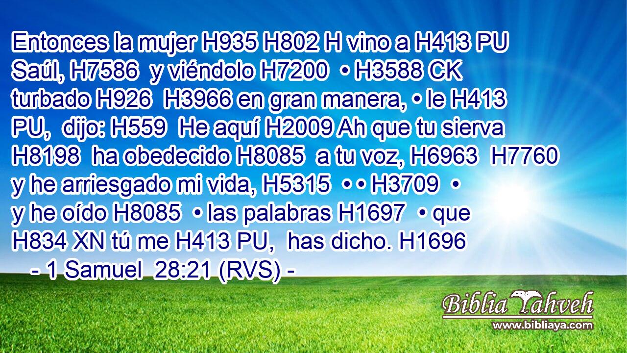 Entonces la mujer H935 H802 H vino a H413 PU Saúl, H7586  y viéndolo H7200  • H3588 CK turbado H926  H3966 en gran manera, • le H413 PU,  dijo: H559  He aquí H2009 Ah que tu sierva H8198  ha obedecido H8085  a tu voz, H6963  H7760 y he arriesgado mi vida, H5315  • • H3709  • y he oído H8085  • las palabras H1697  • que H834 XN tú me H413 PU,  has dicho. H1696  