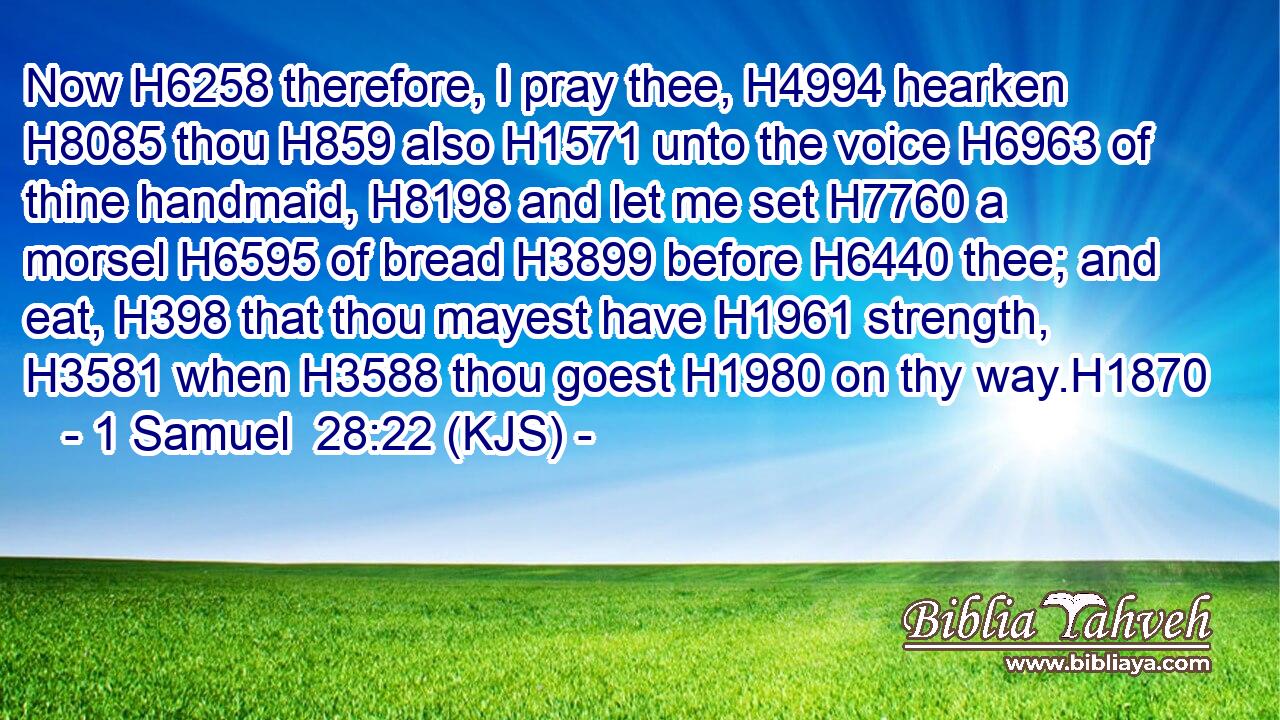 Now H6258 therefore, I pray thee, H4994 hearken H8085 thou H859 also H1571 unto the voice H6963 of thine handmaid, H8198 and let me set H7760 a morsel H6595 of bread H3899 before H6440 thee; and eat, H398 that thou mayest have H1961 strength, H3581 when H3588 thou goest H1980 on thy way.H1870