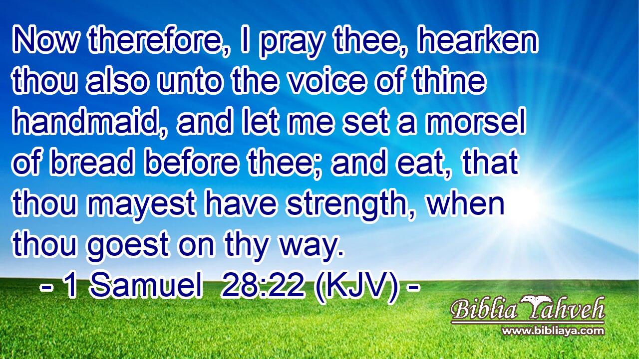 Now therefore, I pray thee, hearken thou also unto the voice of thine handmaid, and let me set a morsel of bread before thee; and eat, that thou mayest have strength, when thou goest on thy way.