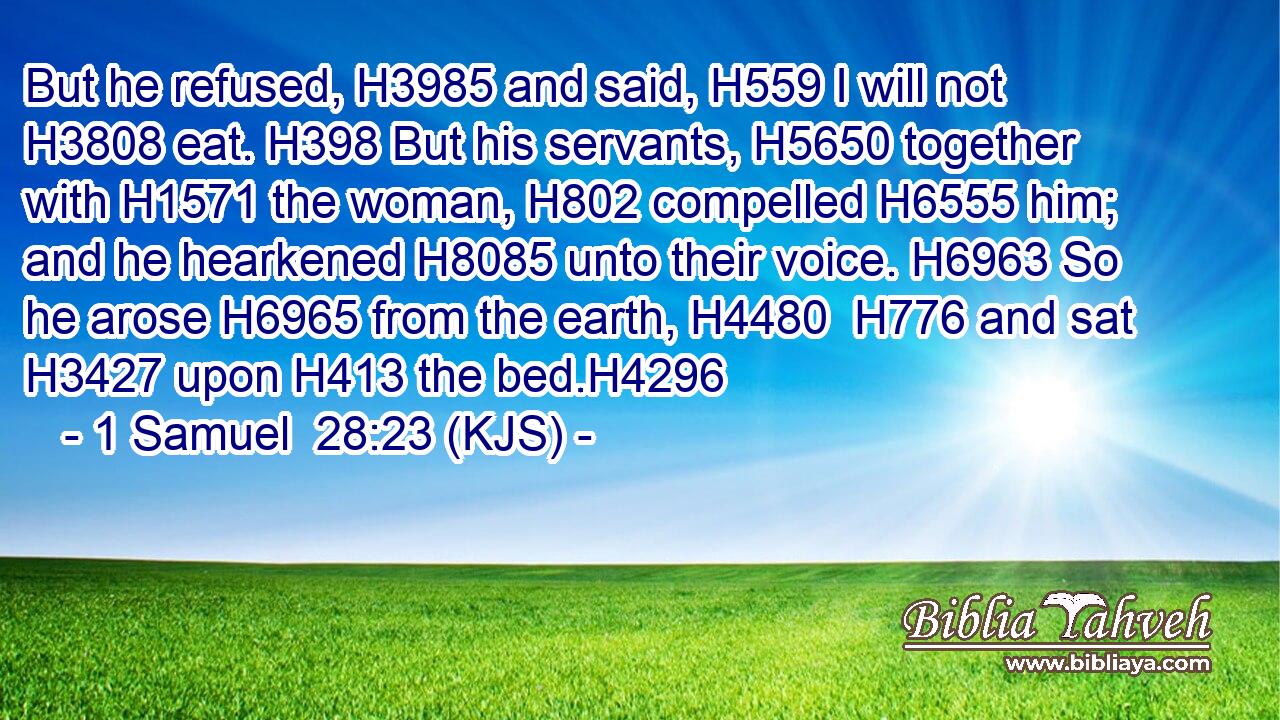But he refused, H3985 and said, H559 I will not H3808 eat. H398 But his servants, H5650 together with H1571 the woman, H802 compelled H6555 him; and he hearkened H8085 unto their voice. H6963 So he arose H6965 from the earth, H4480  H776 and sat H3427 upon H413 the bed.H4296