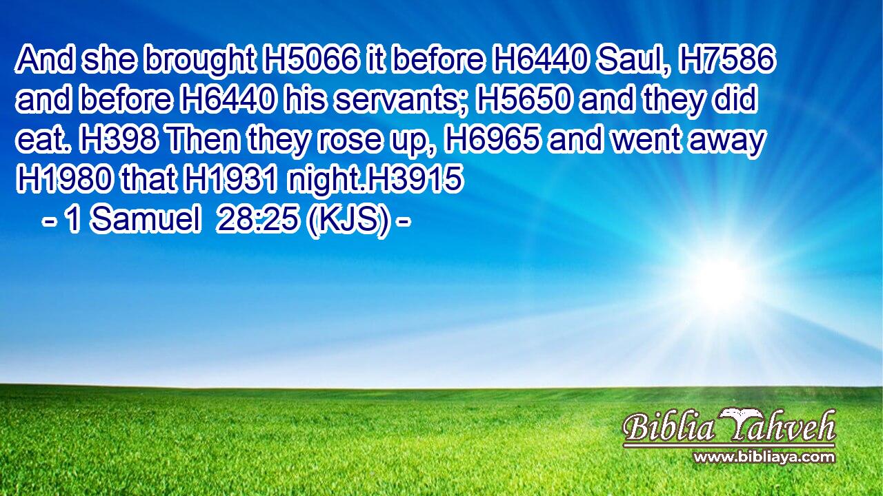 And she brought H5066 it before H6440 Saul, H7586 and before H6440 his servants; H5650 and they did eat. H398 Then they rose up, H6965 and went away H1980 that H1931 night.H3915