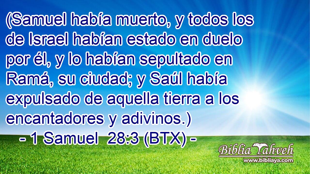 (Samuel había muerto, y todos los de Israel habían estado en duelo por él, y lo habían sepultado en Ramá, su ciudad; y Saúl había expulsado de aquella tierra a los encantadores y adivinos.)