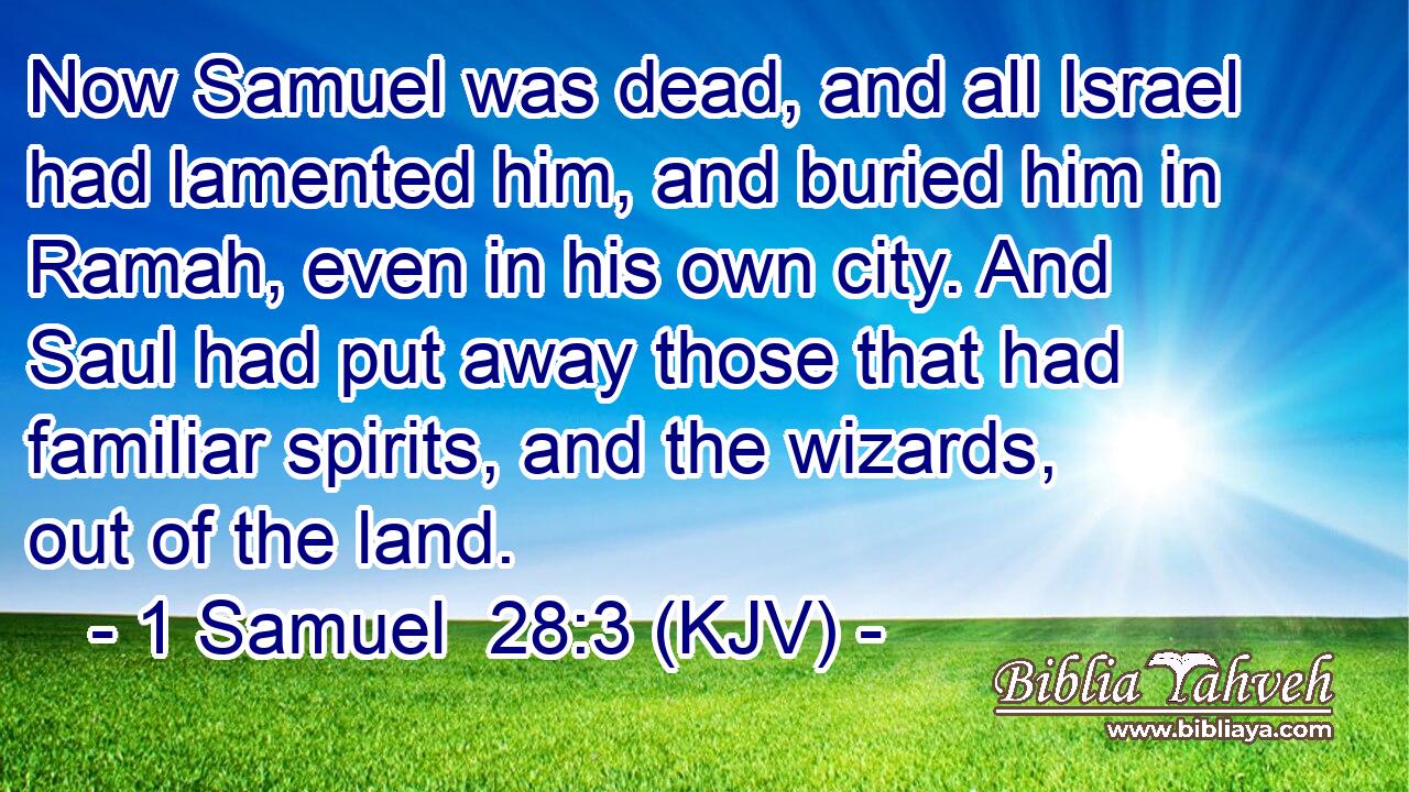 Now Samuel was dead, and all Israel had lamented him, and buried him in Ramah, even in his own city. And Saul had put away those that had familiar spirits, and the wizards, out of the land.