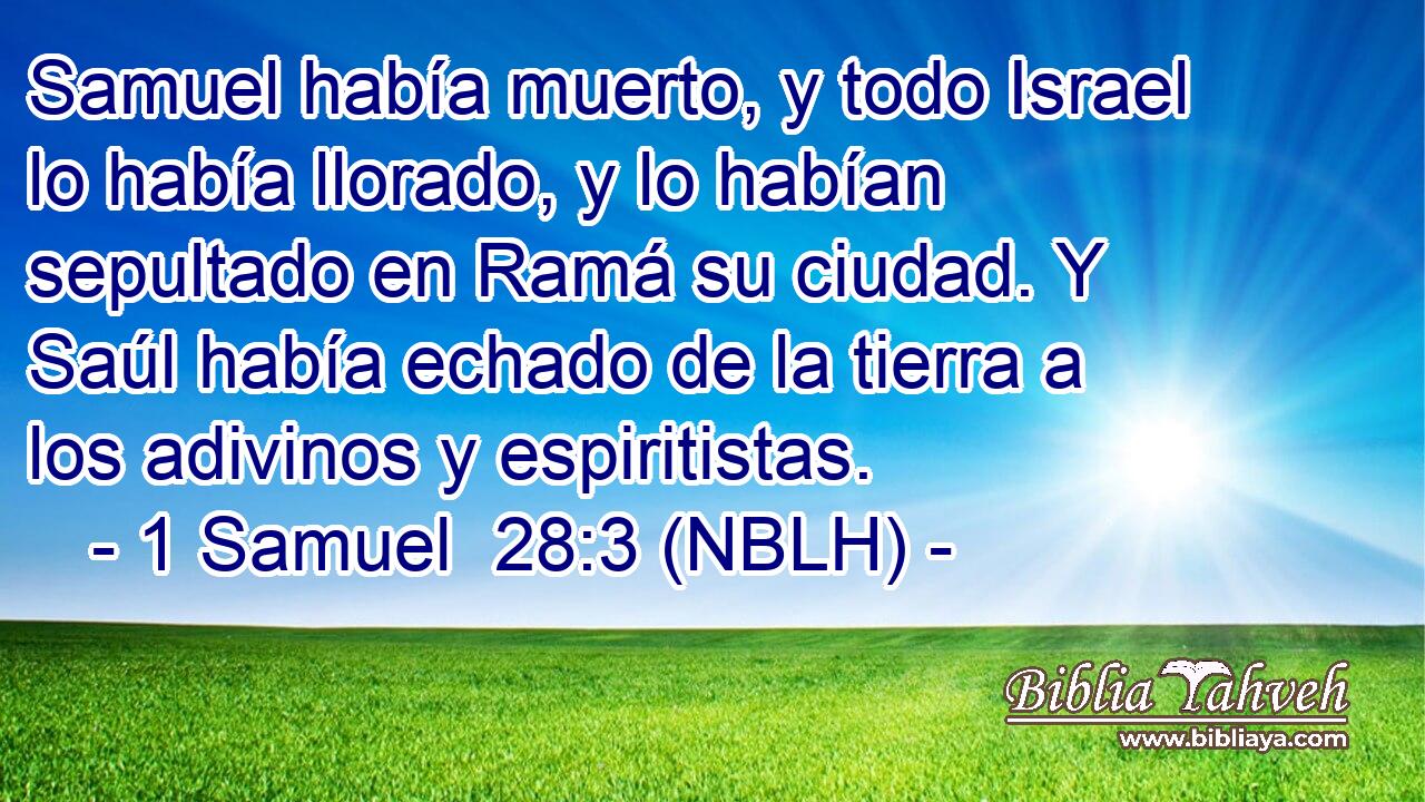  Samuel había muerto, y todo Israel lo había llorado, y lo habían sepultado en Ramá su ciudad. Y Saúl había echado de la tierra a los adivinos y espiritistas. 