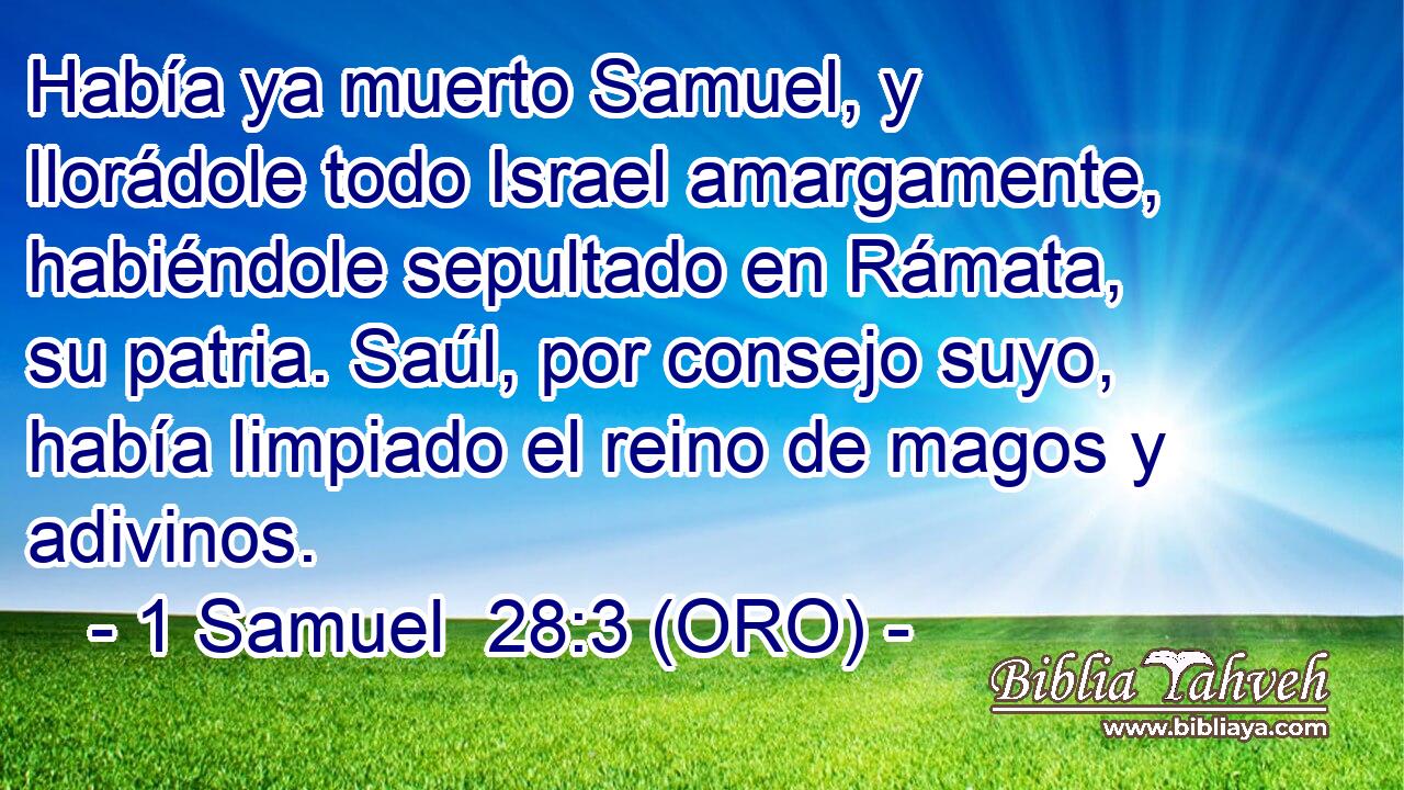  Había ya muerto Samuel, y llorádole todo Israel amargamente, habiéndole sepultado en Rámata, su patria. Saúl, por consejo suyo, había limpiado el reino de magos y adivinos. 