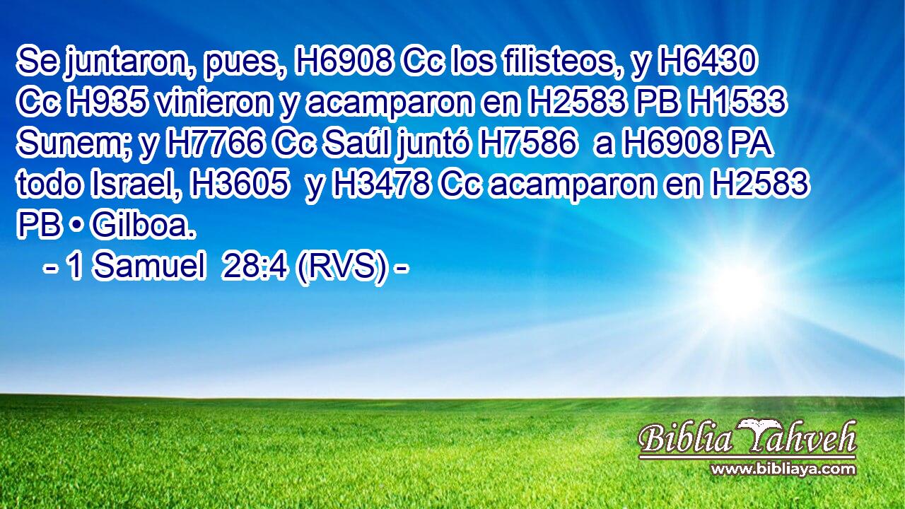 Se juntaron, pues, H6908 Cc los filisteos, y H6430 Cc H935 vinieron y acamparon en H2583 PB H1533 Sunem; y H7766 Cc Saúl juntó H7586  a H6908 PA todo Israel, H3605  y H3478 Cc acamparon en H2583 PB • Gilboa. 