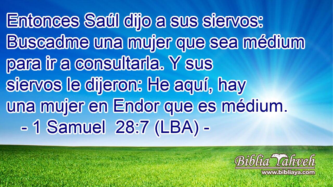 Entonces Saúl dijo a sus siervos: Buscadme una mujer que sea médium para ir a consultarla. Y sus siervos le dijeron: He aquí, hay una mujer en Endor que es médium.