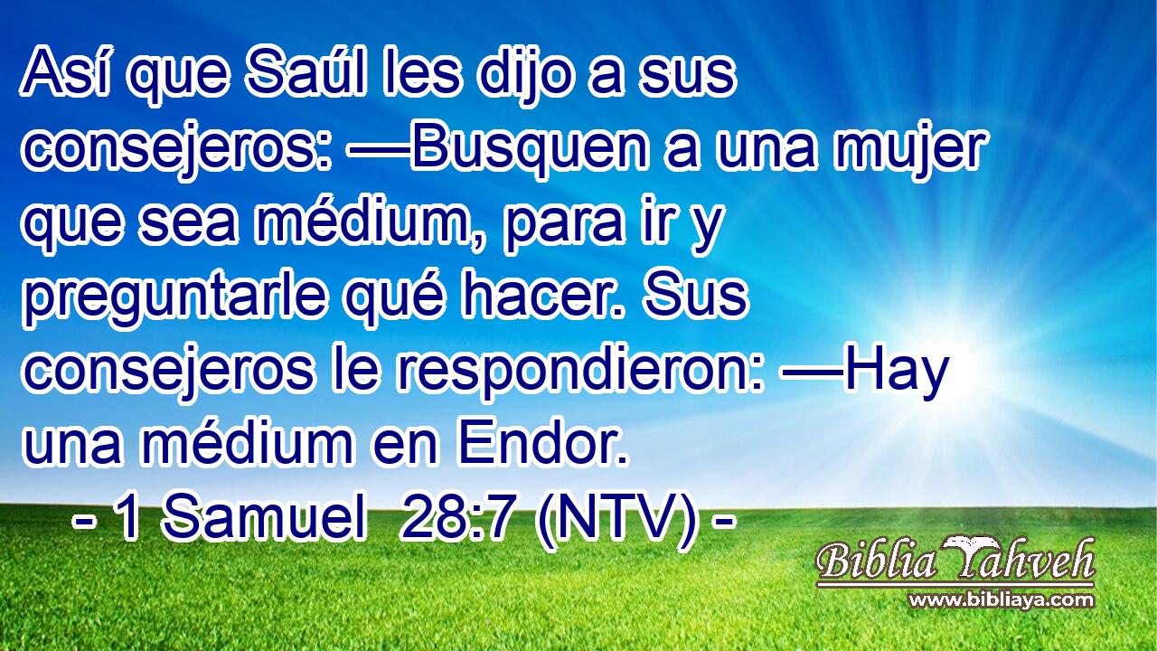 Así que Saúl les dijo a sus consejeros: —Busquen a una mujer que sea médium, para ir y preguntarle qué hacer. Sus consejeros le respondieron: —Hay una médium en Endor.