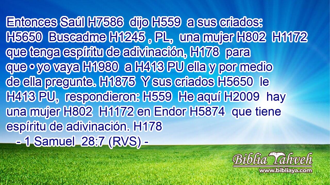 Entonces Saúl H7586  dijo H559  a sus criados: H5650  Buscadme H1245 , PL,  una mujer H802  H1172 que tenga espíritu de adivinación, H178  para que • yo vaya H1980  a H413 PU ella y por medio de ella pregunte. H1875  Y sus criados H5650  le H413 PU,  respondieron: H559  He aquí H2009  hay una mujer H802  H1172 en Endor H5874  que tiene espíritu de adivinación. H178  