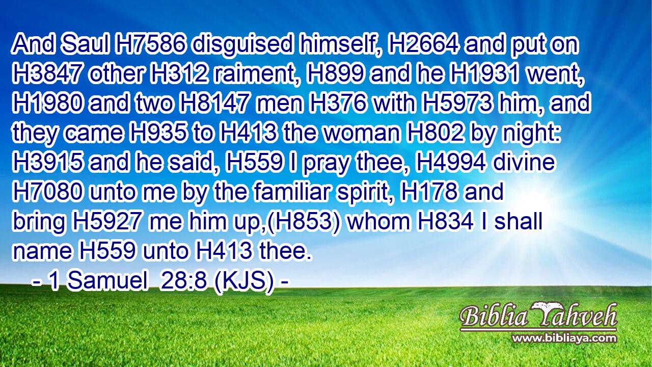 And Saul H7586 disguised himself, H2664 and put on H3847 other H312 raiment, H899 and he H1931 went, H1980 and two H8147 men H376 with H5973 him, and they came H935 to H413 the woman H802 by night: H3915 and he said, H559 I pray thee, H4994 divine H7080 unto me by the familiar spirit, H178 and bring H5927 me him up,(H853) whom H834 I shall name H559 unto H413 thee.