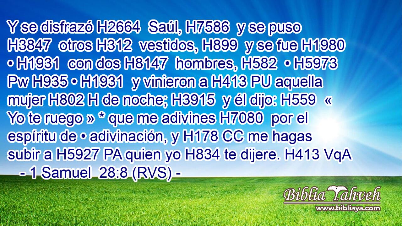 Y se disfrazó H2664  Saúl, H7586  y se puso H3847  otros H312  vestidos, H899  y se fue H1980  • H1931  con dos H8147  hombres, H582  • H5973 Pw H935 • H1931  y vinieron a H413 PU aquella mujer H802 H de noche; H3915  y él dijo: H559  « Yo te ruego » * que me adivines H7080  por el espíritu de • adivinación, y H178 CC me hagas subir a H5927 PA quien yo H834 te dijere. H413 VqA