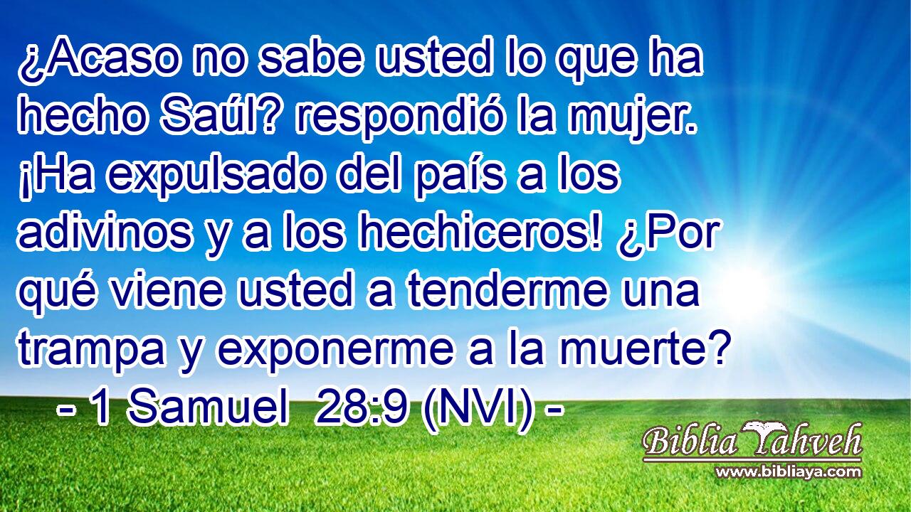 ¿Acaso no sabe usted lo que ha hecho Saúl? respondió la mujer. ¡Ha expulsado del país a los adivinos y a los hechiceros! ¿Por qué viene usted a tenderme una trampa y exponerme a la muerte? 