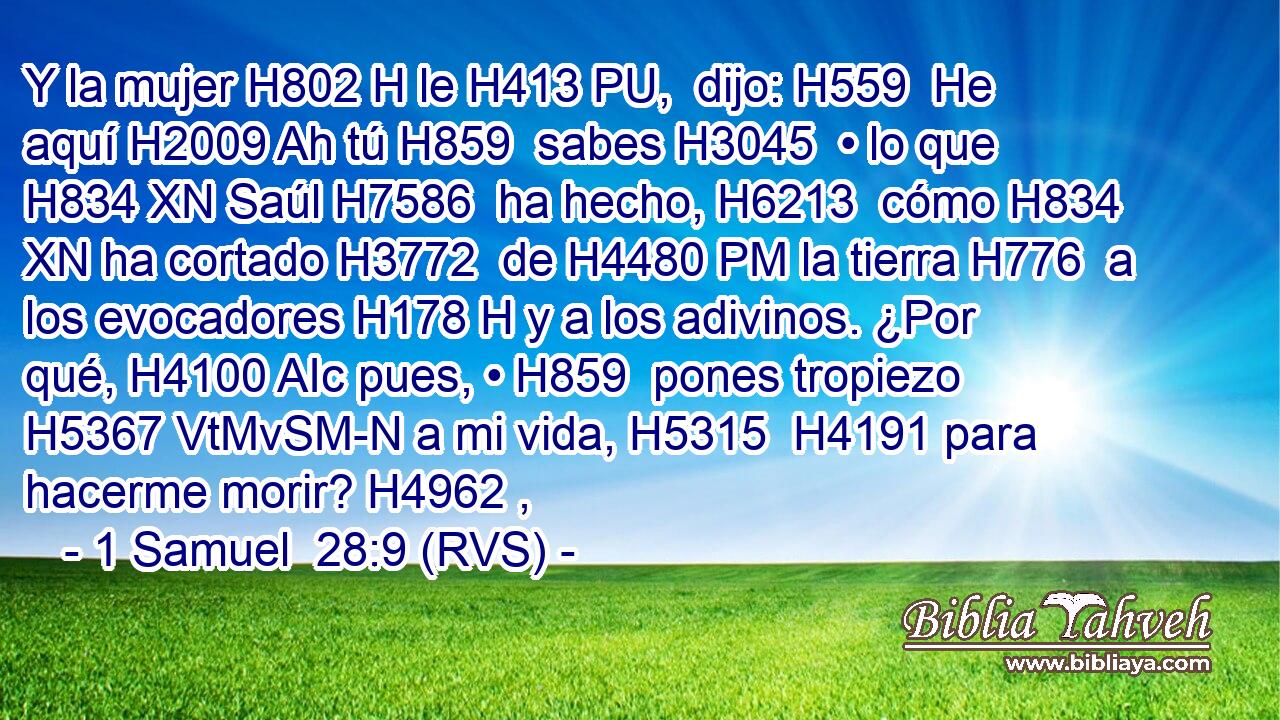 Y la mujer H802 H le H413 PU,  dijo: H559  He aquí H2009 Ah tú H859  sabes H3045  • lo que H834 XN Saúl H7586  ha hecho, H6213  cómo H834 XN ha cortado H3772  de H4480 PM la tierra H776  a los evocadores H178 H y a los adivinos. ¿Por qué, H4100 AIc pues, • H859  pones tropiezo H5367 VtMvSM-N a mi vida, H5315  H4191 para hacerme morir? H4962 ,  