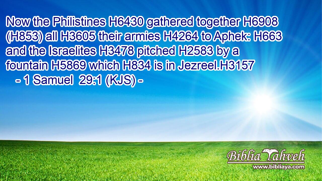 Now the Philistines H6430 gathered together H6908 (H853) all H3605 their armies H4264 to Aphek: H663 and the Israelites H3478 pitched H2583 by a fountain H5869 which H834 is in Jezreel.H3157