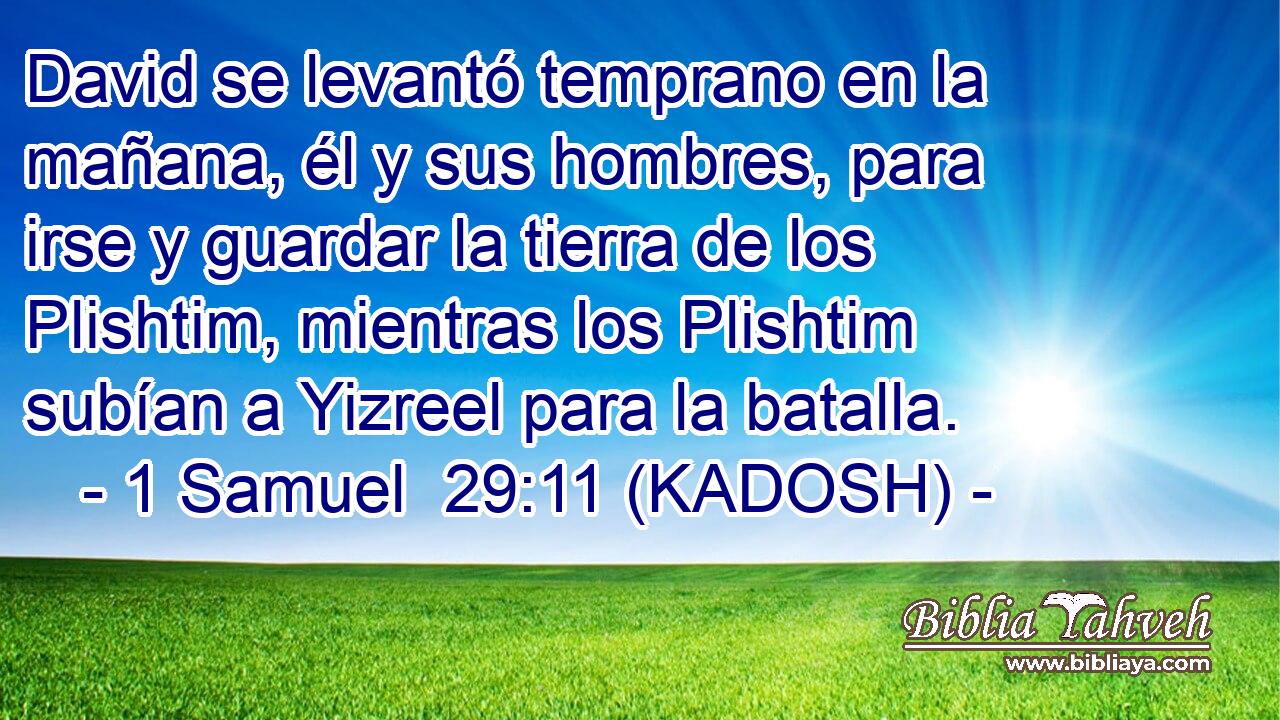  David se levantó temprano en la mañana, él y sus hombres, para irse y guardar la tierra de los Plishtim, mientras los Plishtim subían a Yizreel para la batalla. 