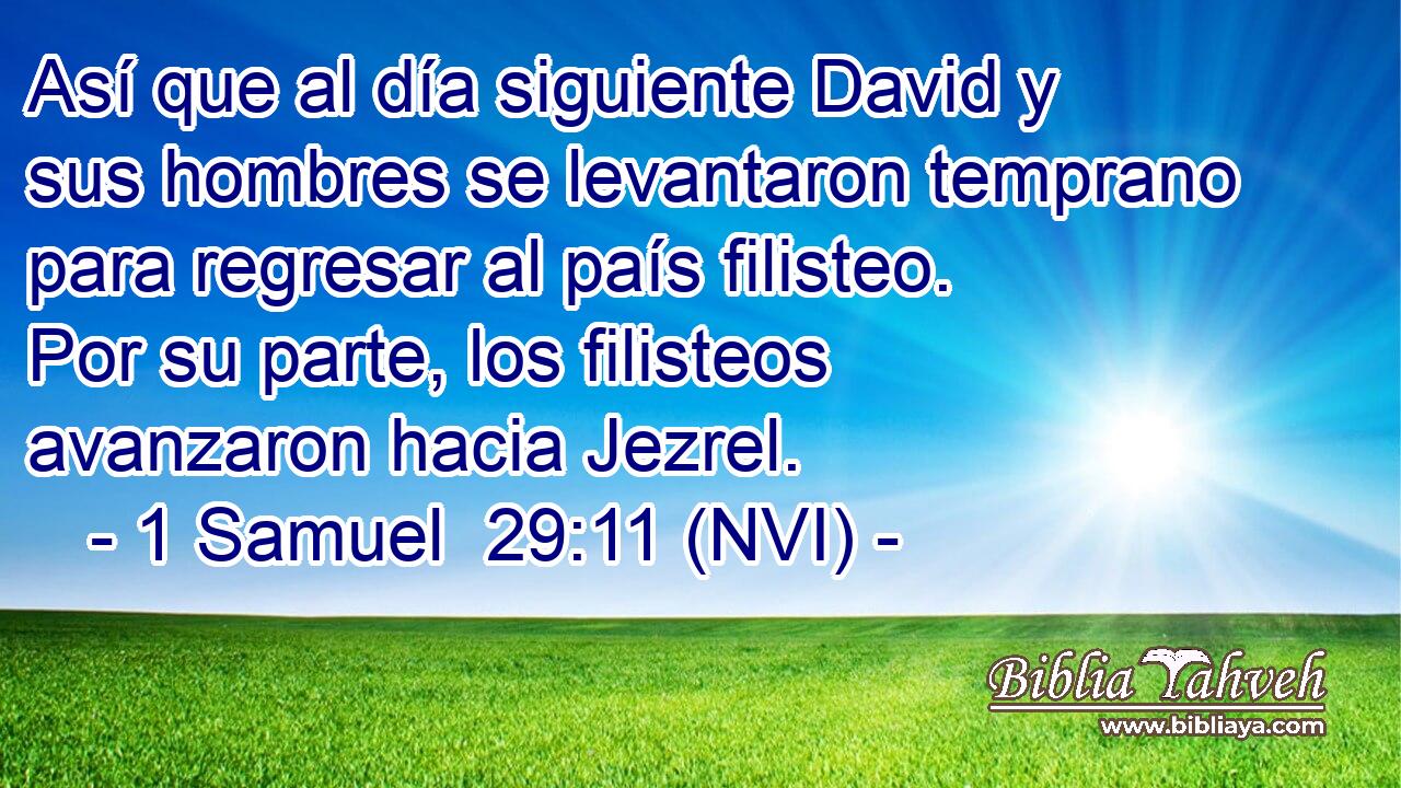  Así que al día siguiente David y sus hombres se levantaron temprano para regresar al país filisteo. Por su parte, los filisteos avanzaron hacia Jezrel. 