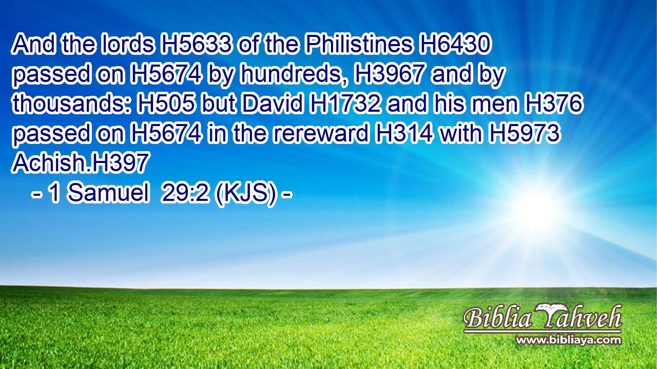 And the lords H5633 of the Philistines H6430 passed on H5674 by hundreds, H3967 and by thousands: H505 but David H1732 and his men H376 passed on H5674 in the rereward H314 with H5973 Achish.H397