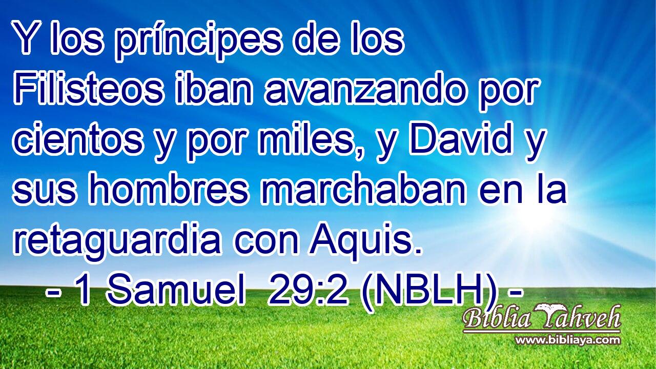  Y los príncipes de los Filisteos iban avanzando por cientos y por miles, y David y sus hombres marchaban en la retaguardia con Aquis. 