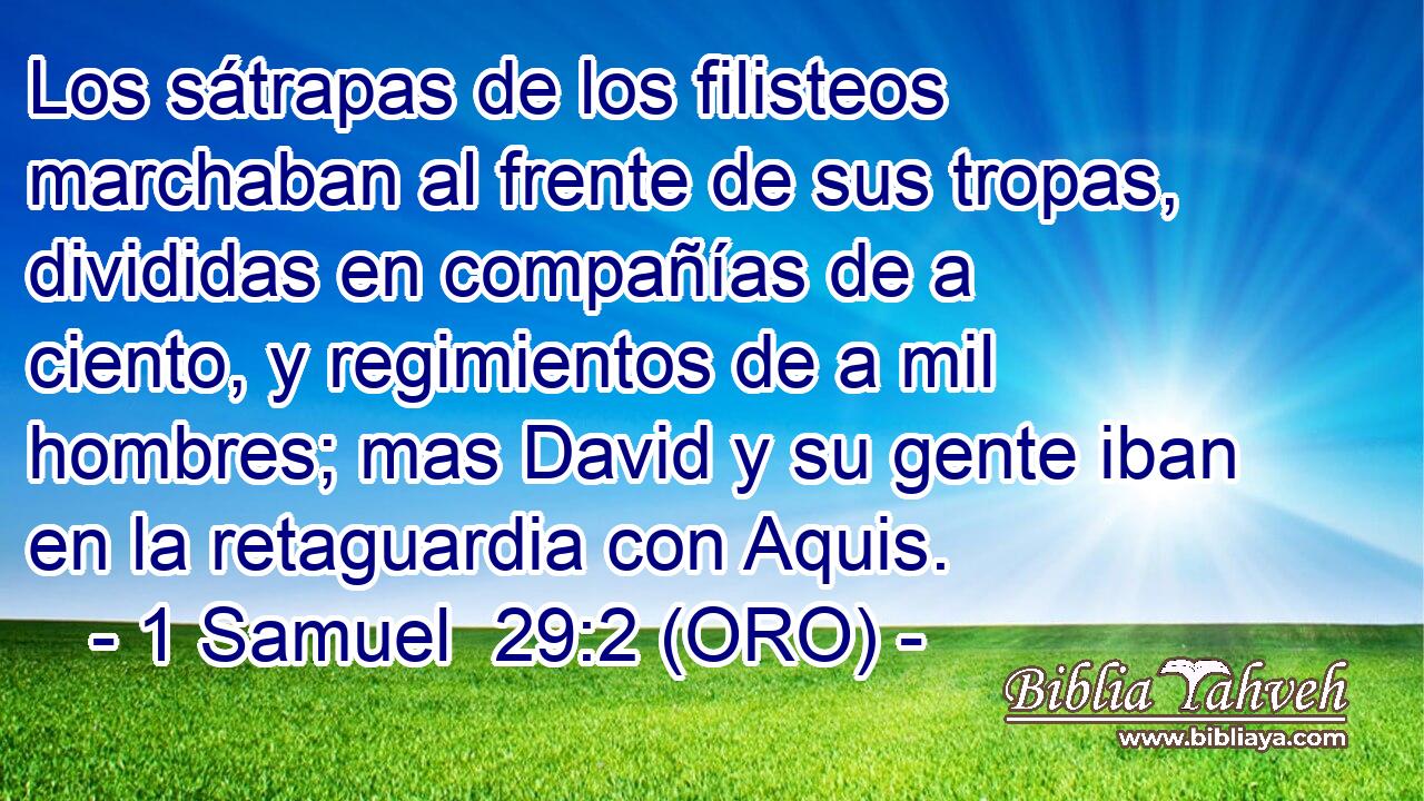  Los sátrapas de los filisteos marchaban al frente de sus tropas, divididas en compañías de a ciento, y regimientos de a mil hombres; mas David y su gente iban en la retaguardia con Aquis. 