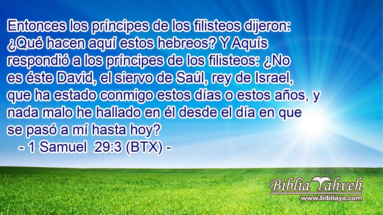 Entonces los príncipes de los filisteos dijeron: ¿Qué hacen aquí estos hebreos? Y Aquís respondió a los príncipes de los filisteos: ¿No es éste David, el siervo de Saúl, rey de Israel, que ha estado conmigo estos días o estos años, y nada malo he hallado en él desde el día en que se pasó a mí hasta hoy?