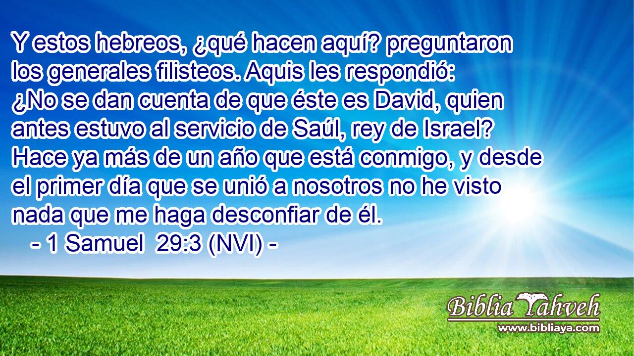  Y estos hebreos, ¿qué hacen aquí? preguntaron los generales filisteos. Aquis les respondió: ¿No se dan cuenta de que éste es David, quien antes estuvo al servicio de Saúl, rey de Israel? Hace ya más de un año que está conmigo, y desde el primer día que se unió a nosotros no he visto nada que me haga desconfiar de él. 