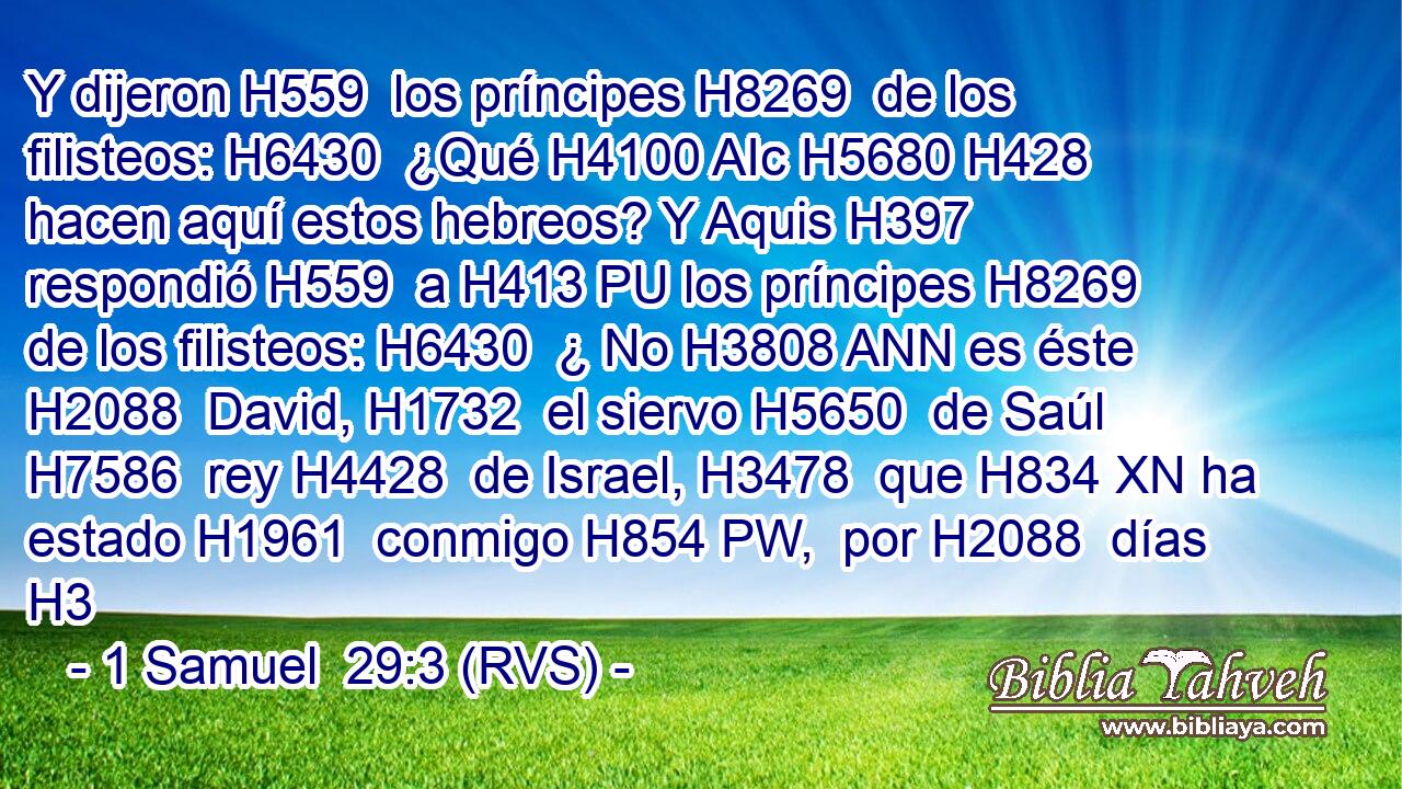 Y dijeron H559  los príncipes H8269  de los filisteos: H6430  ¿Qué H4100 AIc H5680 H428 hacen aquí estos hebreos? Y Aquis H397  respondió H559  a H413 PU los príncipes H8269  de los filisteos: H6430  ¿ No H3808 ANN es éste H2088  David, H1732  el siervo H5650  de Saúl H7586  rey H4428  de Israel, H3478  que H834 XN ha estado H1961  conmigo H854 PW,  por H2088  días H3