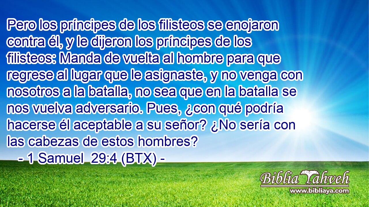 Pero los príncipes de los filisteos se enojaron contra él, y le dijeron los príncipes de los filisteos: Manda de vuelta al hombre para que regrese al lugar que le asignaste, y no venga con nosotros a la batalla, no sea que en la batalla se nos vuelva adversario. Pues, ¿con qué podría hacerse él aceptable a su señor? ¿No sería con las cabezas de estos hombres?