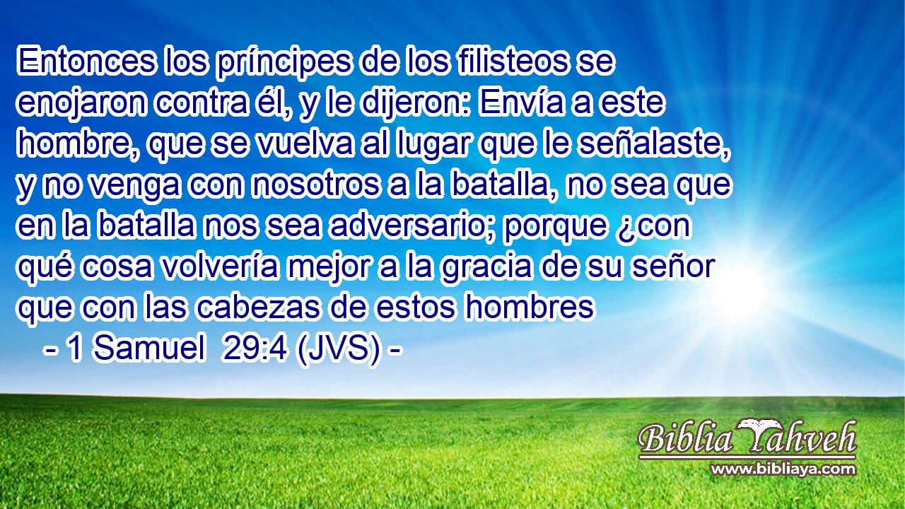 Entonces los príncipes de los filisteos se enojaron contra él, y le dijeron: Envía a este hombre, que se vuelva al lugar que le señalaste, y no venga con nosotros a la batalla, no sea que en la batalla nos sea adversario; porque ¿con qué cosa volvería mejor a la gracia de su señor que con las cabezas de estos hombres
