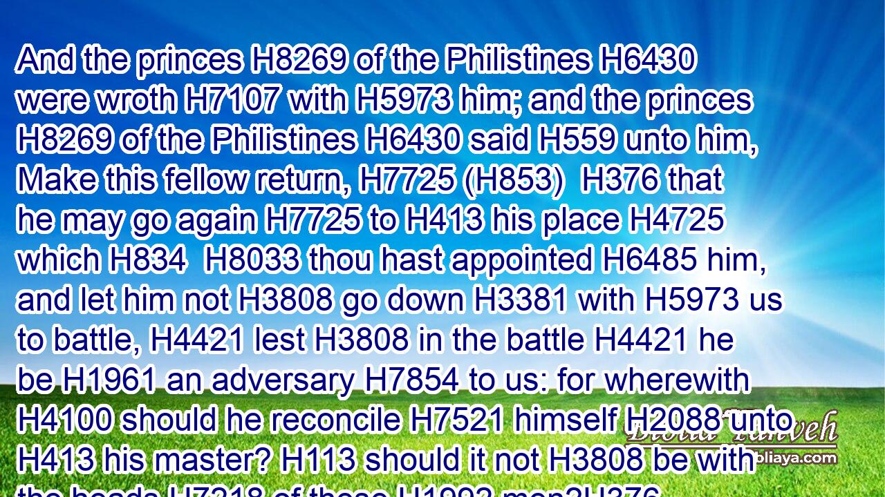 And the princes H8269 of the Philistines H6430 were wroth H7107 with H5973 him; and the princes H8269 of the Philistines H6430 said H559 unto him, Make this fellow return, H7725 (H853)  H376 that he may go again H7725 to H413 his place H4725 which H834  H8033 thou hast appointed H6485 him, and let him not H3808 go down H3381 with H5973 us to battle, H4421 lest H3808 in the battle H4421 he be H1961 an adversary H7854 to us: for wherewith H4100 should he reconcile H7521 himself H2088 unto H413 his master? H113 should it not H3808 be with the heads H7218 of these H1992 men?H376