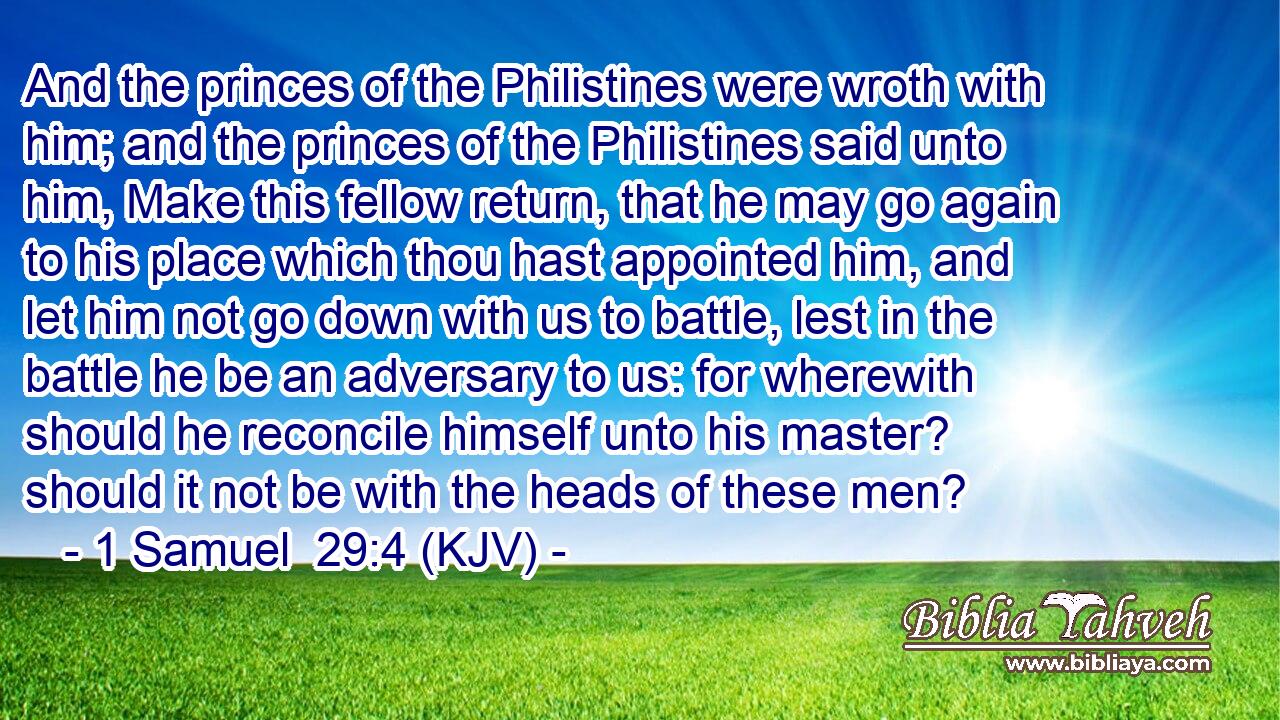 And the princes of the Philistines were wroth with him; and the princes of the Philistines said unto him, Make this fellow return, that he may go again to his place which thou hast appointed him, and let him not go down with us to battle, lest in the battle he be an adversary to us: for wherewith should he reconcile himself unto his master? should it not be with the heads of these men?