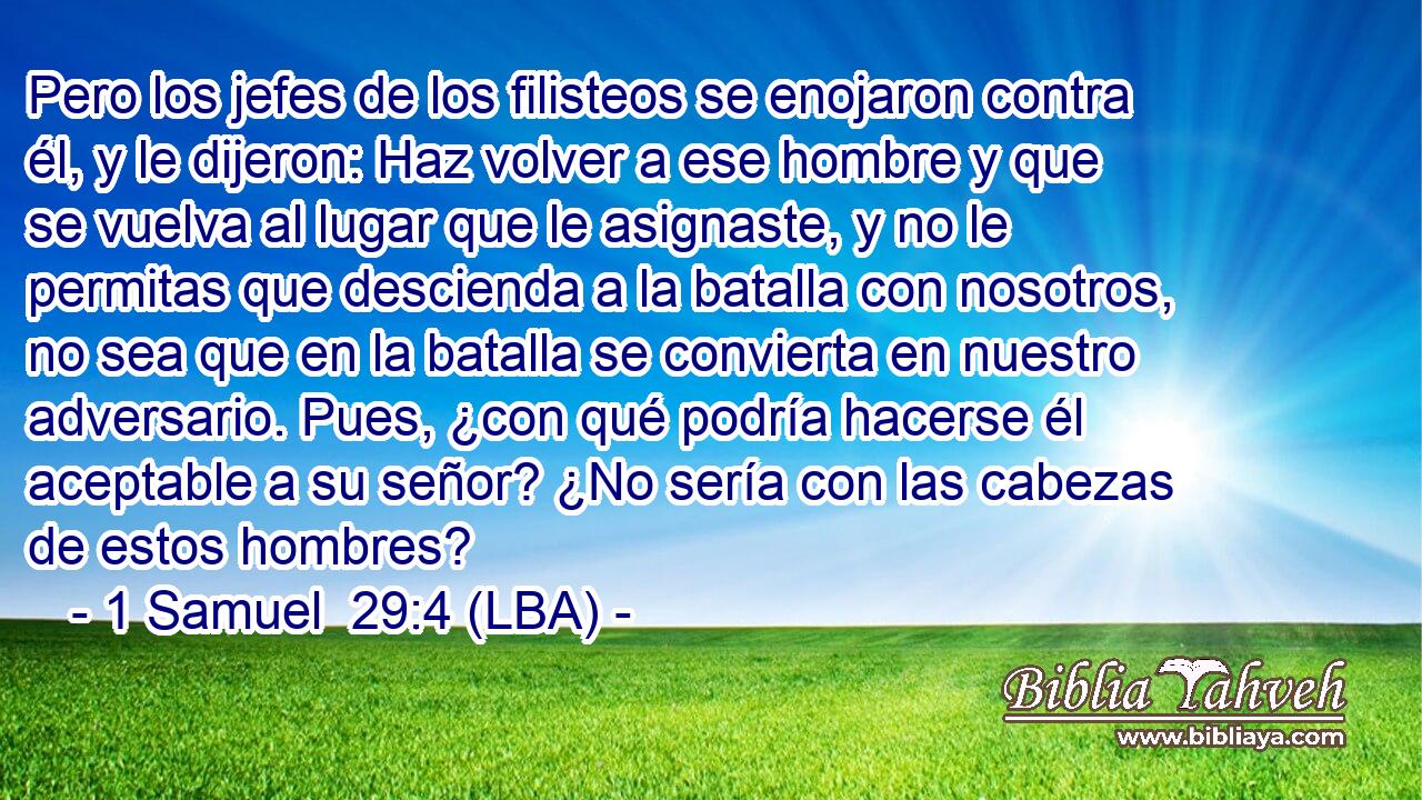Pero los jefes de los filisteos se enojaron contra él, y le dijeron: Haz volver a ese hombre y que se vuelva al lugar que le asignaste, y no le permitas que descienda a la batalla con nosotros, no sea que en la batalla se convierta en nuestro adversario. Pues, ¿con qué podría hacerse él aceptable a su señor? ¿No sería con las cabezas de estos hombres?