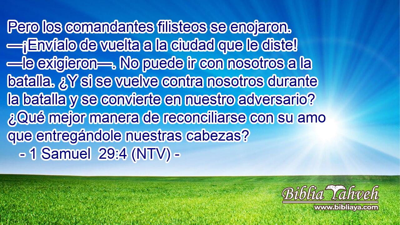 Pero los comandantes filisteos se enojaron. —¡Envíalo de vuelta a la ciudad que le diste! —le exigieron—. No puede ir con nosotros a la batalla. ¿Y si se vuelve contra nosotros durante la batalla y se convierte en nuestro adversario? ¿Qué mejor manera de reconciliarse con su amo que entregándole nuestras cabezas?