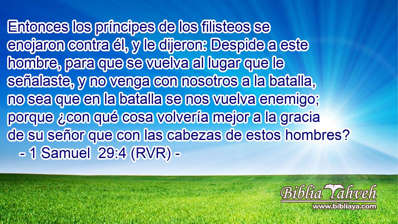 Entonces los príncipes de los filisteos se enojaron contra él, y le dijeron: Despide a este hombre, para que se vuelva al lugar que le señalaste, y no venga con nosotros a la batalla, no sea que en la batalla se nos vuelva enemigo; porque ¿con qué cosa volvería mejor a la gracia de su señor que con las cabezas de estos hombres?
