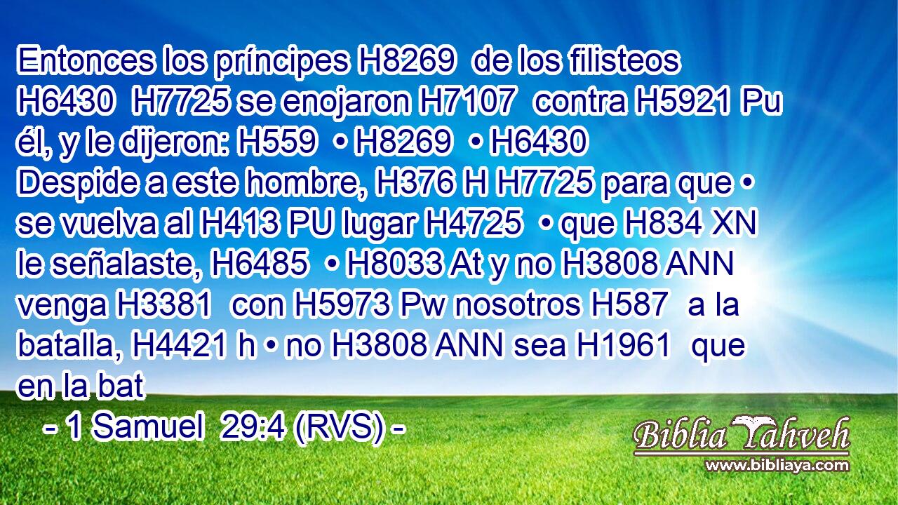 Entonces los príncipes H8269  de los filisteos H6430  H7725 se enojaron H7107  contra H5921 Pu él, y le dijeron: H559  • H8269  • H6430  Despide a este hombre, H376 H H7725 para que • se vuelva al H413 PU lugar H4725  • que H834 XN le señalaste, H6485  • H8033 At y no H3808 ANN venga H3381  con H5973 Pw nosotros H587  a la batalla, H4421 h • no H3808 ANN sea H1961  que en la bat