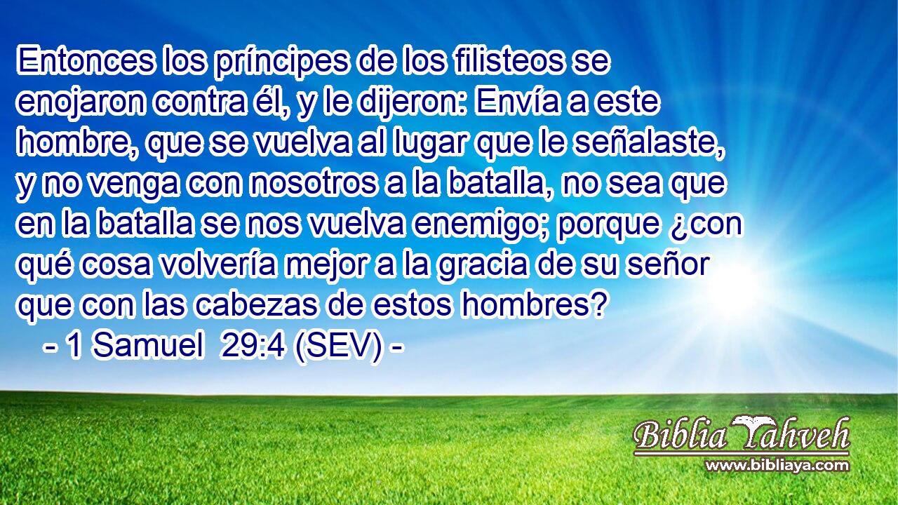 Entonces los príncipes de los filisteos se enojaron contra él, y le dijeron: Envía a este hombre, que se vuelva al lugar que le señalaste, y no venga con nosotros a la batalla, no sea que en la batalla se nos vuelva enemigo; porque ¿con qué cosa volvería mejor a la gracia de su señor que con las cabezas de estos hombres?