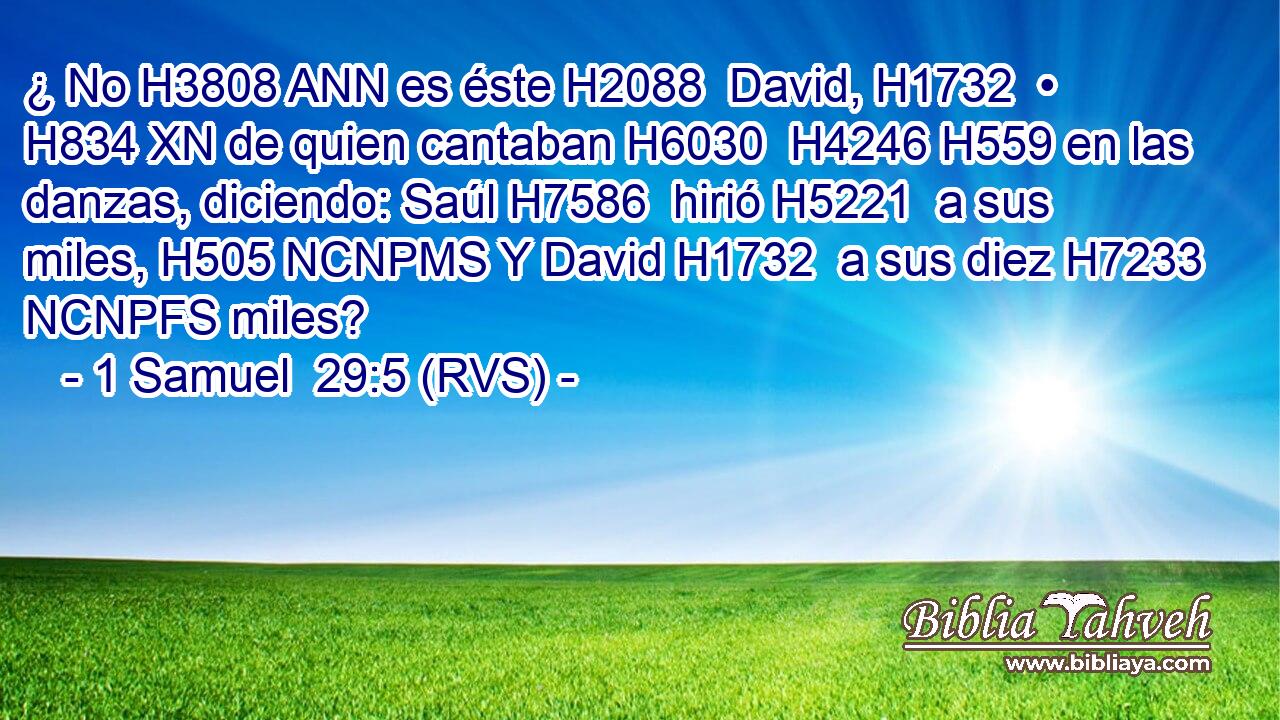 ¿ No H3808 ANN es éste H2088  David, H1732  • H834 XN de quien cantaban H6030  H4246 H559 en las danzas, diciendo: Saúl H7586  hirió H5221  a sus miles, H505 NCNPMS Y David H1732  a sus diez H7233 NCNPFS miles? 