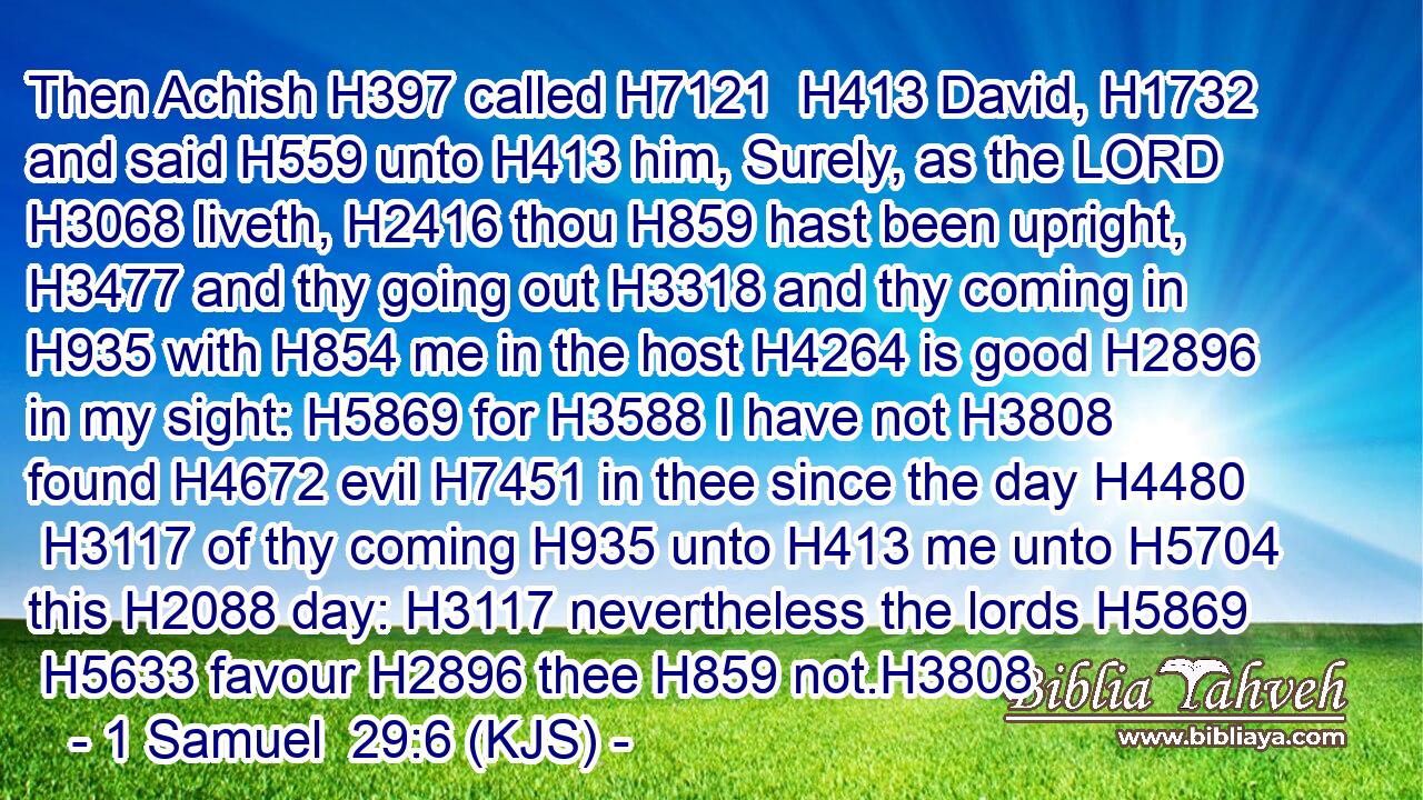 Then Achish H397 called H7121  H413 David, H1732 and said H559 unto H413 him, Surely, as the LORD H3068 liveth, H2416 thou H859 hast been upright, H3477 and thy going out H3318 and thy coming in H935 with H854 me in the host H4264 is good H2896 in my sight: H5869 for H3588 I have not H3808 found H4672 evil H7451 in thee since the day H4480  H3117 of thy coming H935 unto H413 me unto H5704 this H2088 day: H3117 nevertheless the lords H5869  H5633 favour H2896 thee H859 not.H3808