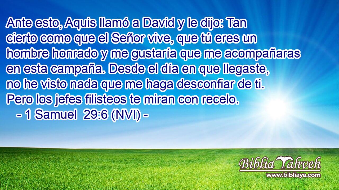  Ante esto, Aquis llamó a David y le dijo: Tan cierto como que el Señor vive, que tú eres un hombre honrado y me gustaría que me acompañaras en esta campaña. Desde el día en que llegaste, no he visto nada que me haga desconfiar de ti. Pero los jefes filisteos te miran con recelo. 