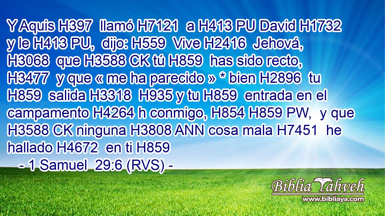 Y Aquis H397  llamó H7121  a H413 PU David H1732  y le H413 PU,  dijo: H559  Vive H2416  Jehová, H3068  que H3588 CK tú H859  has sido recto, H3477  y que « me ha parecido » * bien H2896  tu H859  salida H3318  H935 y tu H859  entrada en el campamento H4264 h conmigo, H854 H859 PW,  y que H3588 CK ninguna H3808 ANN cosa mala H7451  he hallado H4672  en ti H859 