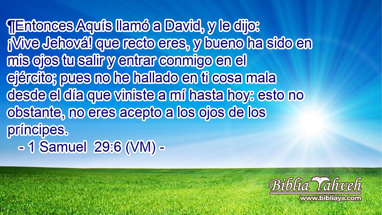  ¶Entonces Aquís llamó a David, y le dijo: ¡Vive Jehová! que recto eres, y bueno ha sido en mis ojos tu salir y entrar conmigo en el ejército; pues no he hallado en ti cosa mala desde el día que viniste a mí hasta hoy: esto no obstante, no eres acepto a los ojos de los príncipes. 