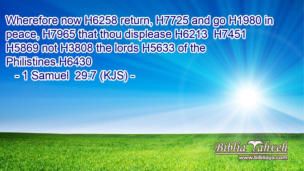 Wherefore now H6258 return, H7725 and go H1980 in peace, H7965 that thou displease H6213  H7451  H5869 not H3808 the lords H5633 of the Philistines.H6430