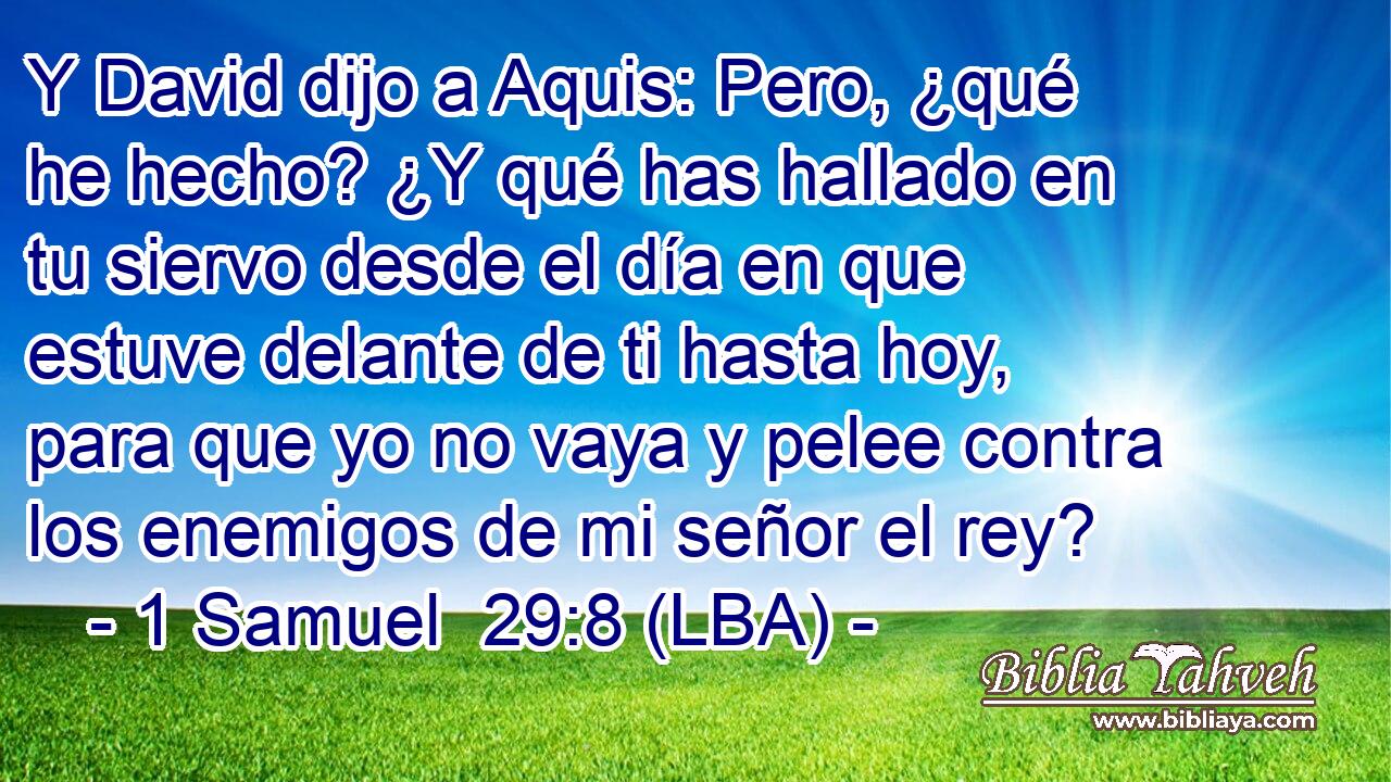 Y David dijo a Aquis: Pero, ¿qué he hecho? ¿Y qué has hallado en tu siervo desde el día en que estuve delante de ti hasta hoy, para que yo no vaya y pelee contra los enemigos de mi señor el rey?