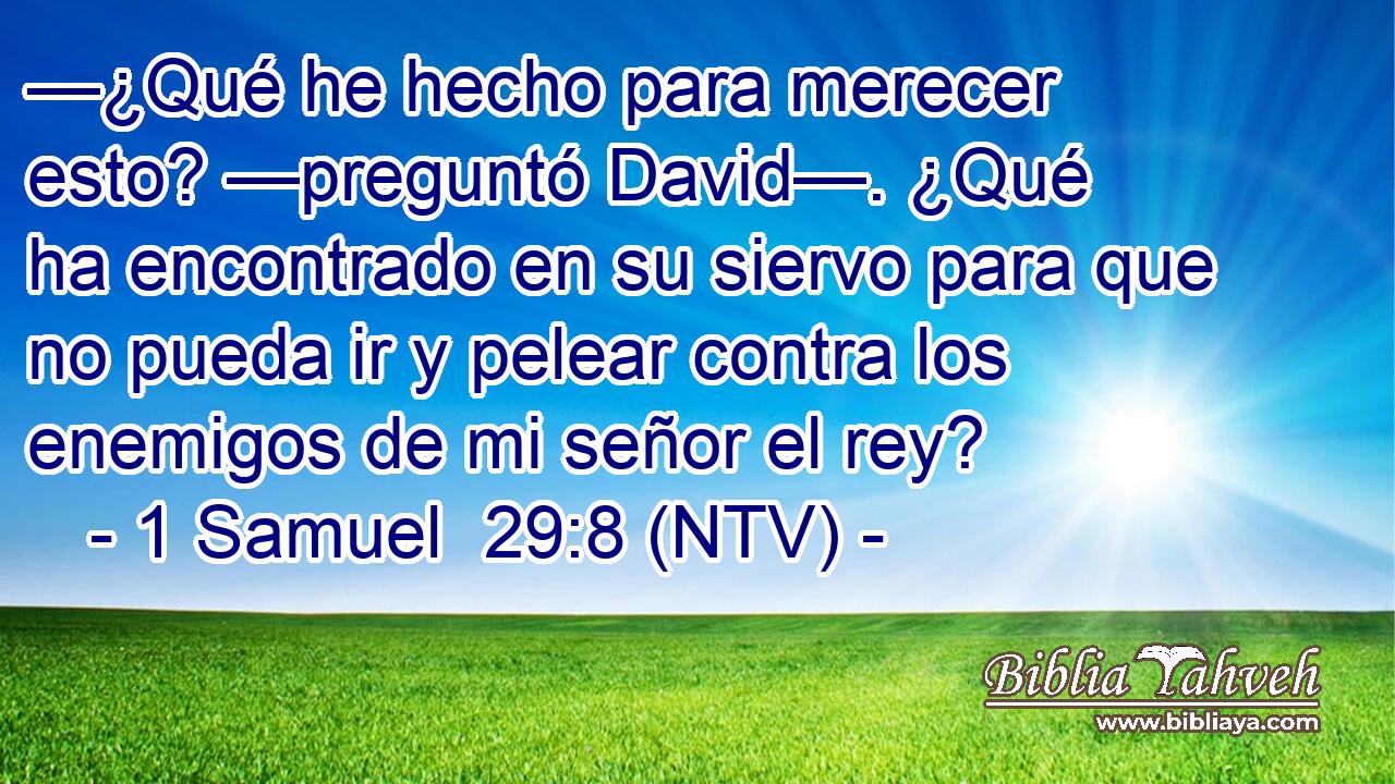 —¿Qué he hecho para merecer esto? —preguntó David—. ¿Qué ha encontrado en su siervo para que no pueda ir y pelear contra los enemigos de mi señor el rey?
