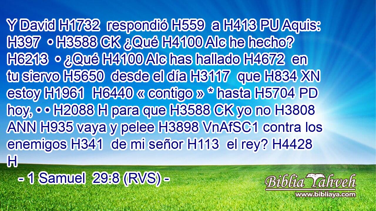 Y David H1732  respondió H559  a H413 PU Aquis: H397  • H3588 CK ¿Qué H4100 AIc he hecho? H6213  • ¿Qué H4100 AIc has hallado H4672  en tu siervo H5650  desde el día H3117  que H834 XN estoy H1961  H6440 « contigo » * hasta H5704 PD hoy, • • H2088 H para que H3588 CK yo no H3808 ANN H935 vaya y pelee H3898 VnAfSC1 contra los enemigos H341  de mi señor H113  el rey? H4428 H 